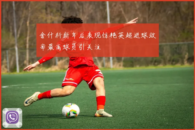 舍什科新年后表现惊艳英超进球效率最高球员引关注