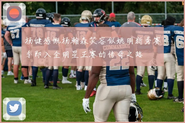 杨健感慨杨瀚森笑容似姚明新秀赛季即入全明星正赛的传奇之路