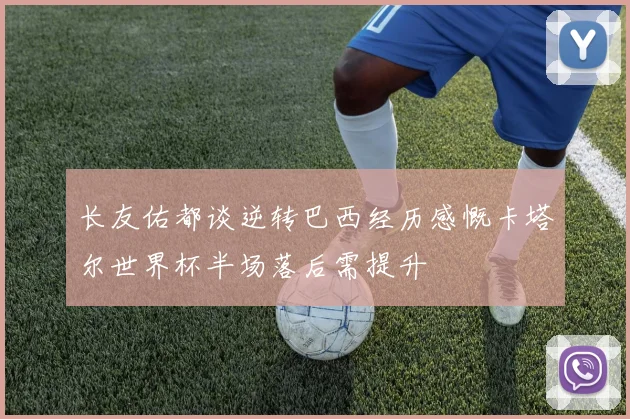 长友佑都谈逆转巴西经历感慨卡塔尔世界杯半场落后需提升