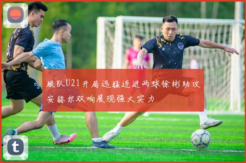 狼队U21开局迅猛连进两球徐彬助攻安赫尔双响展现强大实力