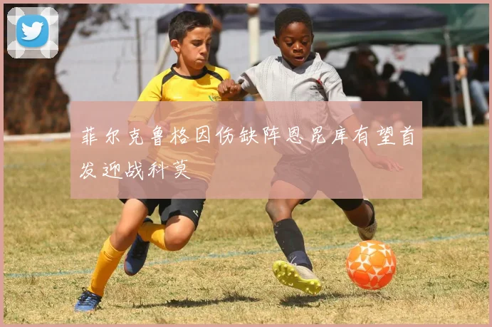 菲尔克鲁格因伤缺阵恩昆库有望首发迎战科莫