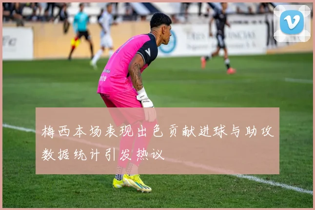 梅西本场表现出色贡献进球与助攻数据统计引发热议