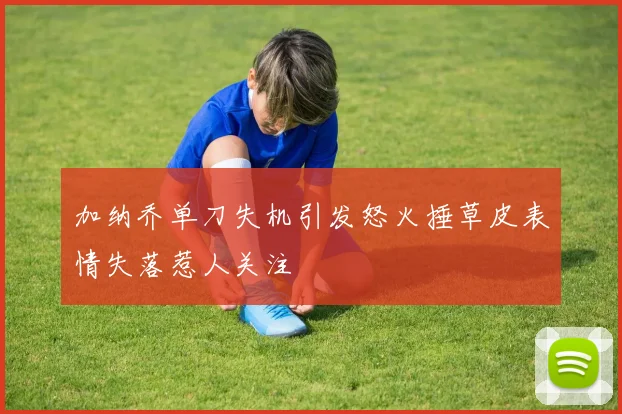 加纳乔单刀失机引发怒火捶草皮表情失落惹人关注