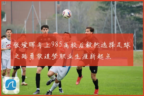 张瑷晖考上985高校后毅然选择足球之路勇敢追梦职业生涯新起点