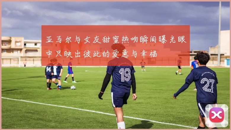 亚马尔与女友甜蜜热吻瞬间曝光眼中只映出彼此的爱意与幸福
