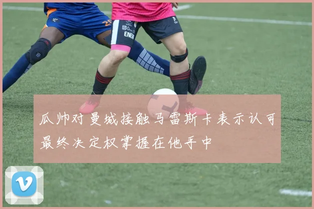 瓜帅对曼城接触马雷斯卡表示认可最终决定权掌握在他手中