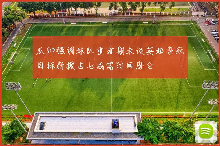 瓜帅强调球队重建期未谈英超争冠目标新援占七成需时间磨合