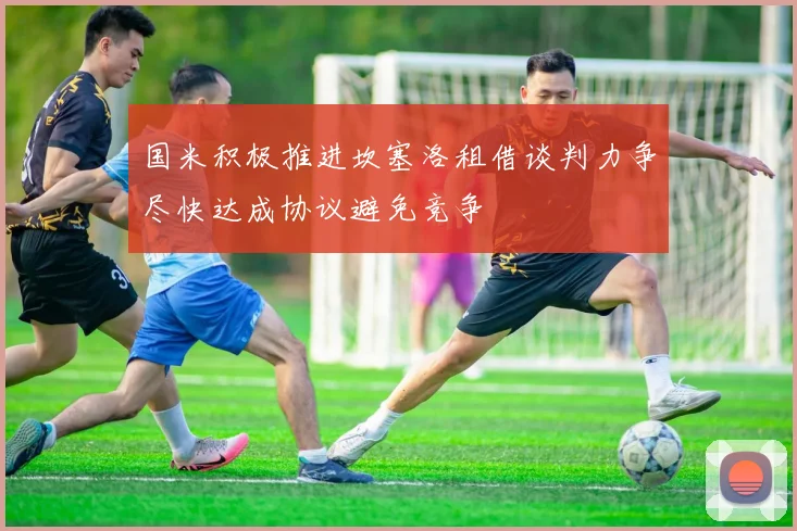 国米积极推进坎塞洛租借谈判力争尽快达成协议避免竞争