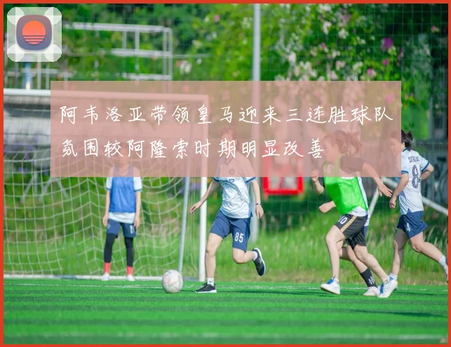 阿韦洛亚带领皇马迎来三连胜球队氛围较阿隆索时期明显改善