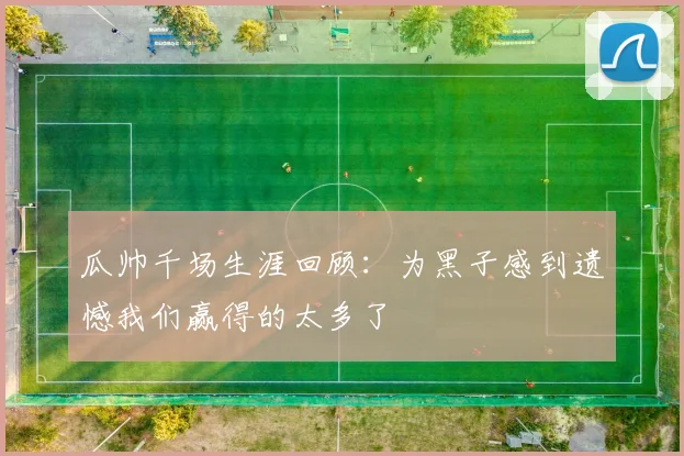 瓜帅千场生涯回顾：为黑子感到遗憾我们赢得的太多了