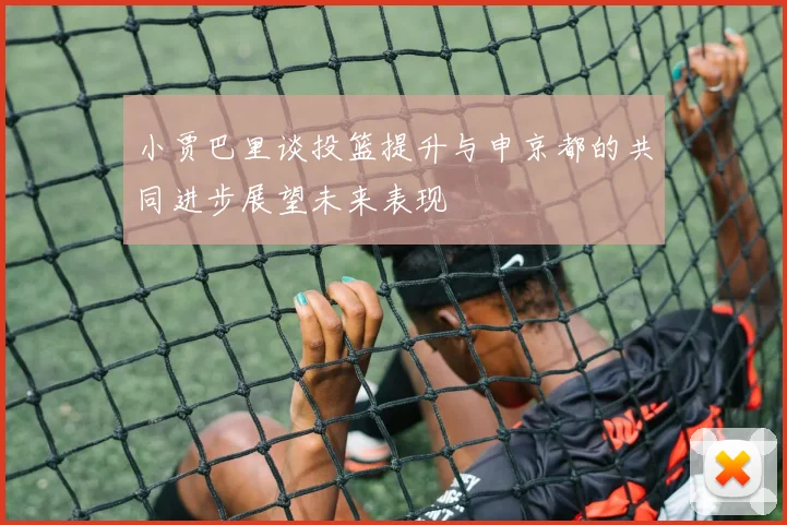 小贾巴里谈投篮提升与申京都的共同进步展望未来表现