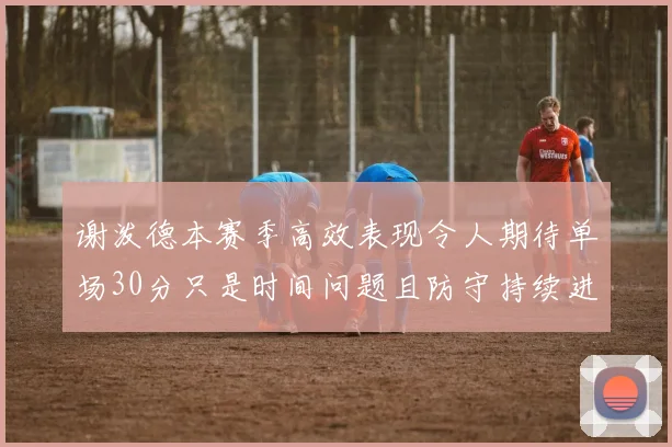 谢泼德本赛季高效表现令人期待单场30分只是时间问题且防守持续进步