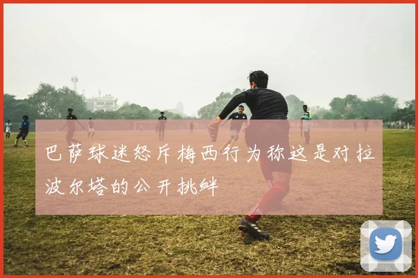 巴萨球迷怒斥梅西行为称这是对拉波尔塔的公开挑衅