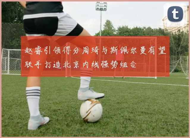 赵睿引领得分周琦与斯佩尔曼有望联手打造北京内线强势组合