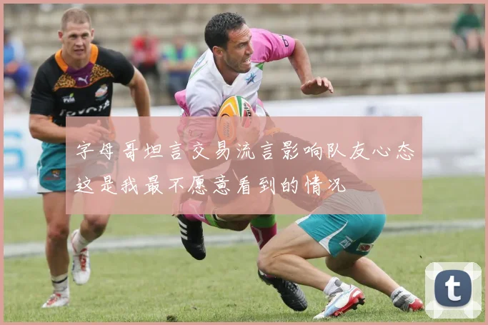 字母哥坦言交易流言影响队友心态这是我最不愿意看到的情况