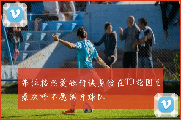 弗拉格热爱独行侠身份在TD花园自豪欢呼不愿离开球队