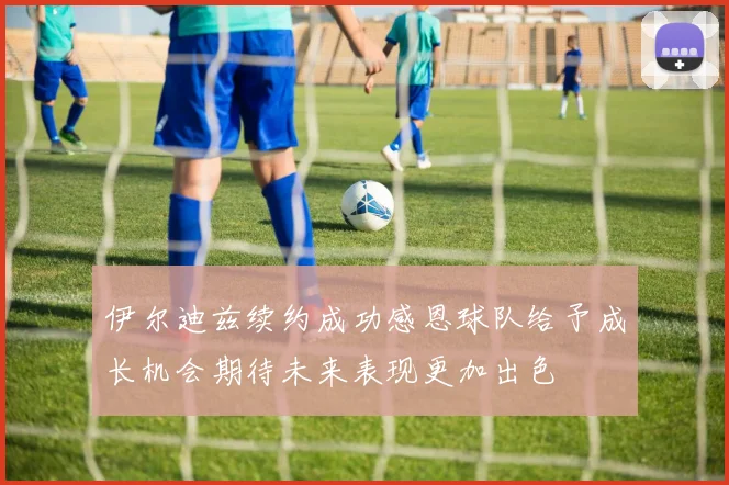 伊尔迪兹续约成功感恩球队给予成长机会期待未来表现更加出色
