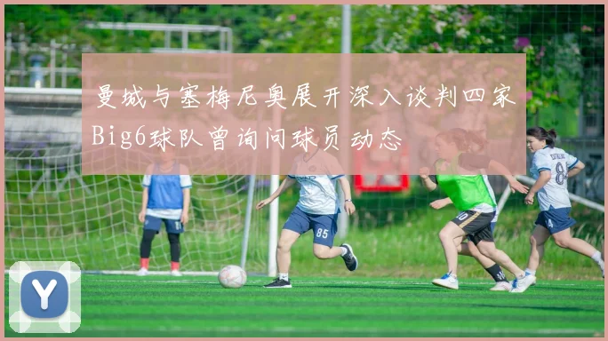 曼城与塞梅尼奥展开深入谈判四家Big6球队曾询问球员动态