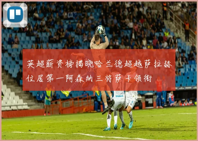 英超薪资榜揭晓哈兰德超越萨拉赫位居第一阿森纳三将萨卡领衔