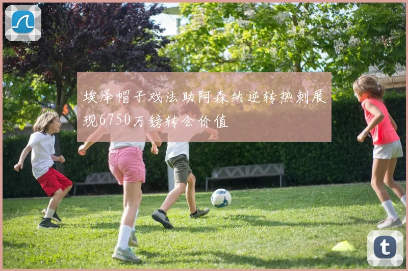 埃泽帽子戏法助阿森纳逆转热刺展现6750万镑转会价值