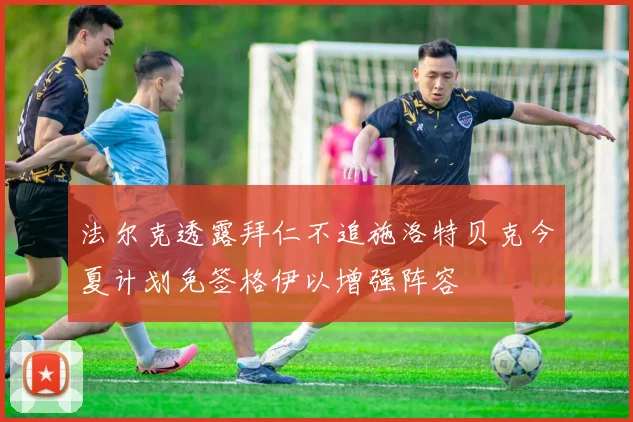 法尔克透露拜仁不追施洛特贝克今夏计划免签格伊以增强阵容