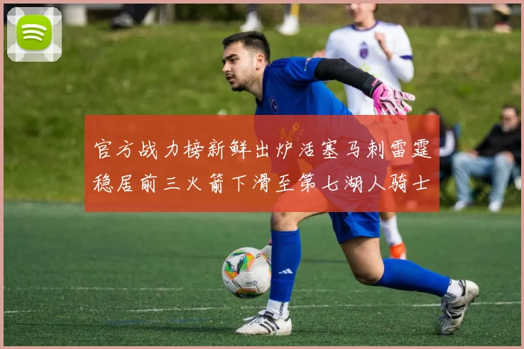 官方战力榜新鲜出炉活塞马刺雷霆稳居前三火箭下滑至第七湖人骑士表现不佳