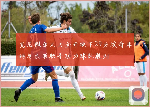 克尼佩尔火力全开砍下29分埃奇库姆与杰明联手助力球队胜利