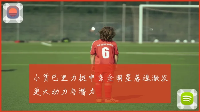 小贾巴里力挺申京全明星落选激发更大动力与潜力