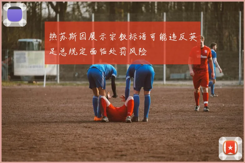 热苏斯因展示宗教标语可能违反英足总规定面临处罚风险