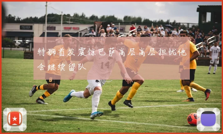 特狮首发震惊巴萨高层高层担忧他会继续留队