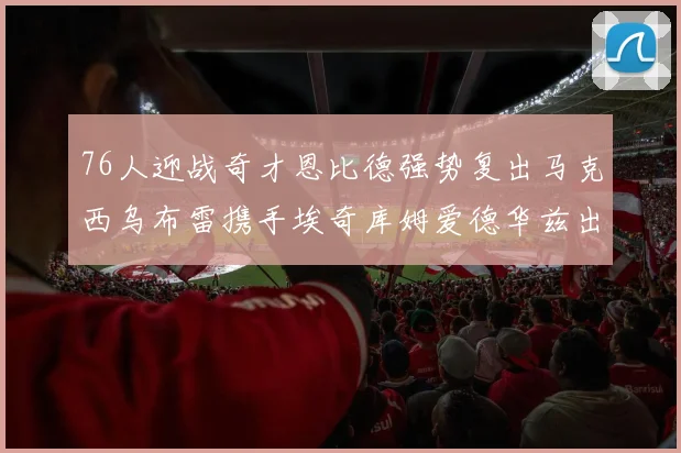76人迎战奇才恩比德强势复出马克西乌布雷携手埃奇库姆爱德华兹出战