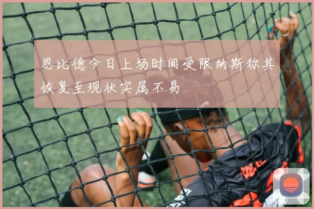 恩比德今日上场时间受限纳斯称其恢复至现状实属不易