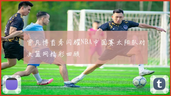 曾凡博首秀闪耀NBA中国赛太阳队对决篮网精彩回顾