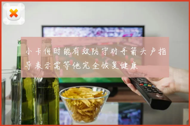 小卡何时能有效防守对手箭头卢指导表示需等他完全恢复健康