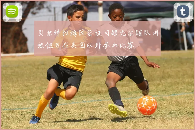 贝尔特拉梅因签证问题无法随队训练但可在美国以外参加比赛