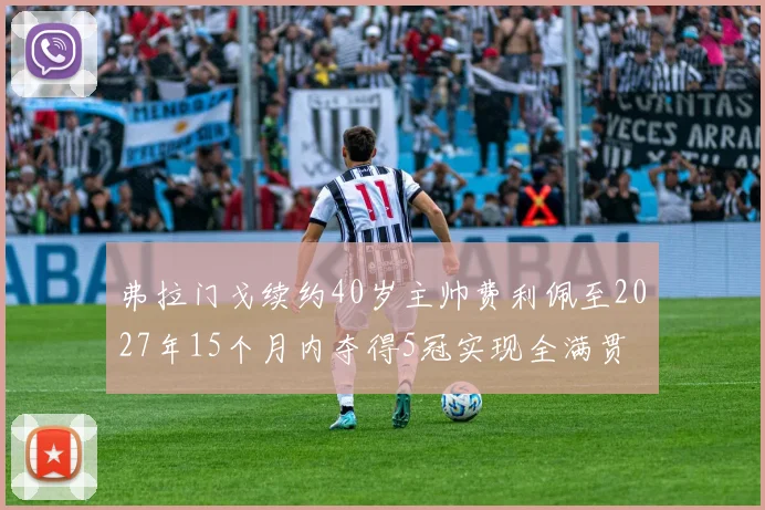 弗拉门戈续约40岁主帅费利佩至2027年15个月内夺得5冠实现全满贯