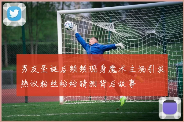 男友圣诞后频频现身魔术主场引发热议粉丝纷纷猜测背后故事